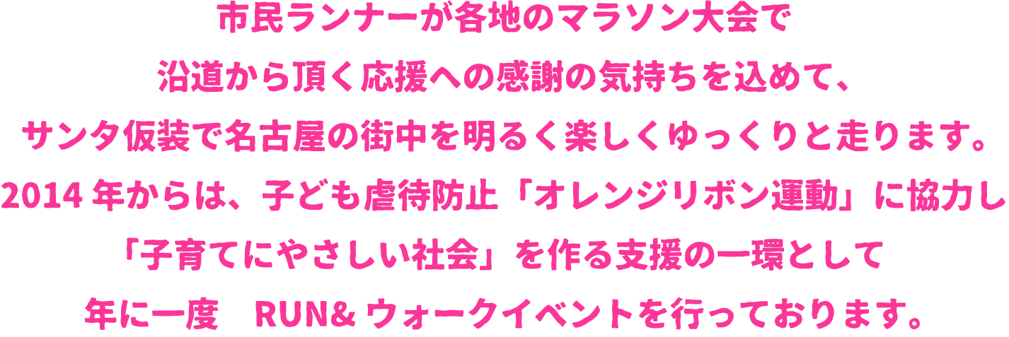 市民ランナーが各地のマラソン大会で沿道から頂く応援への感謝の気持ちを込めて、サンタ仮装で名古屋の街中を明るく楽しくゆっくりと走ります。2014年からは、子ども虐待防止「オレンジリボン運動」に協力し「子育てにやさしい社会」を作る支援の一環として年に一度　RUN&ウォークイベントを行っております。開催経費を除いた収益は、オレンジリボン運動等に寄付させていただきます。